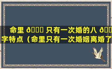 命里 🐘 只有一次婚的八 🌵 字特点（命里只有一次婚姻离婚了怎么难）